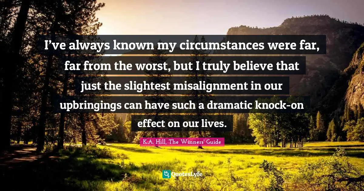 K.A. Hill, The Winners' Guide Quotes: "I’ve always known my circumstances were far, far from the worst, but I truly believe that just the slightest misalignment in our upbringings can have such a dramatic knock-on effect on our lives."
