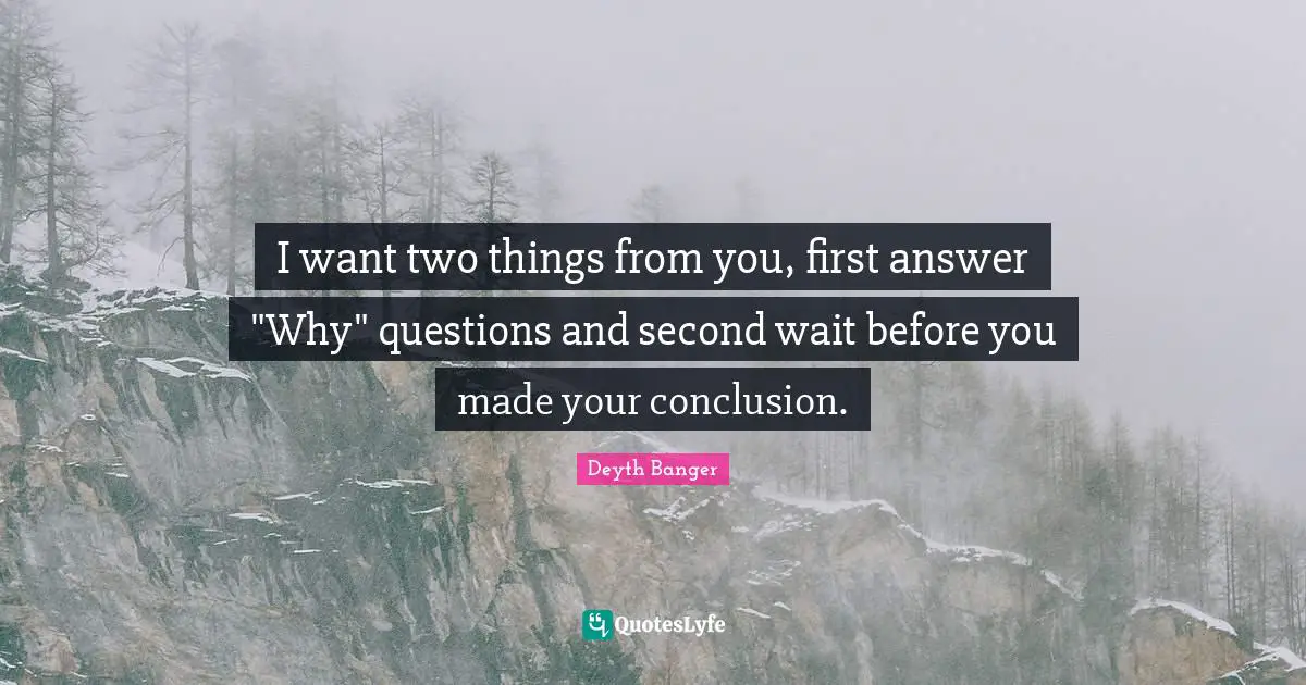 I want two things from you, first answer "Why" questions and second wait before you made your conclusion.