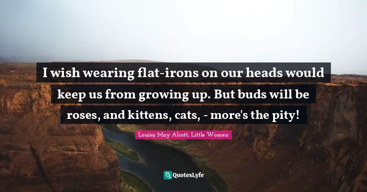I wish wearing flat-irons on our heads would keep us from growing up. But buds will be roses, and kittens, cats, - more's the pity!
