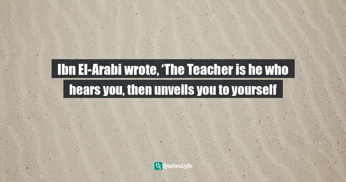 Ibn El-Arabi wrote, ‘The Teacher is he who hears you, then unveils you to yourself