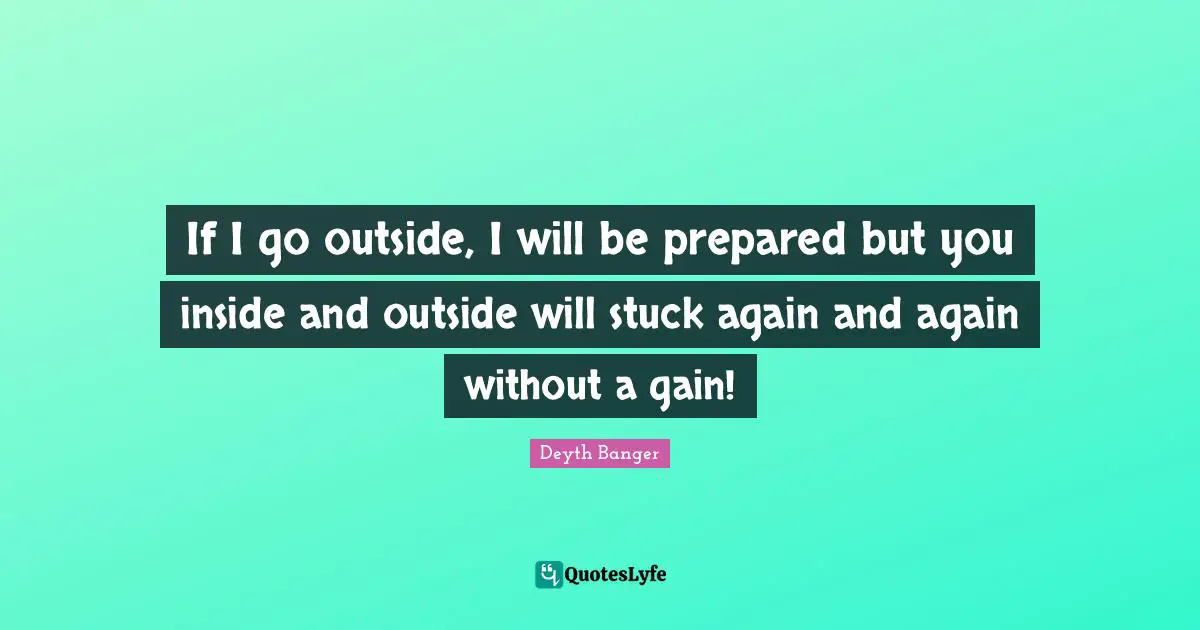 If I go outside, I will be prepared but you inside and outside will stuck again and again without a gain!