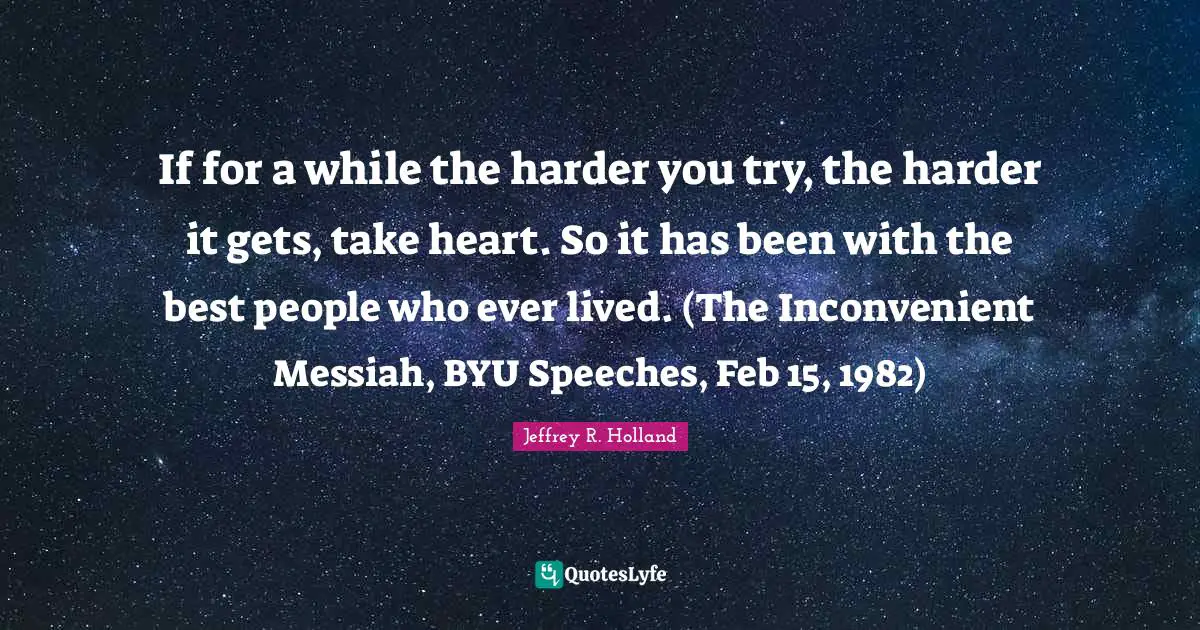 If for a while the harder you try, the harder it gets, take heart. So it has been with the best people who ever lived. (The Inconvenient Messiah, BYU Speeches, Feb 15, 1982)