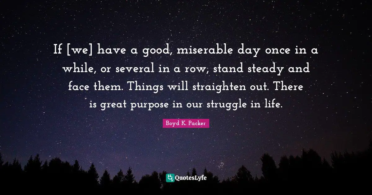 If [we] have a good, miserable day once in a while, or several in a row, stand steady and face them. Things will straighten out. There is great purpose in our struggle in life.