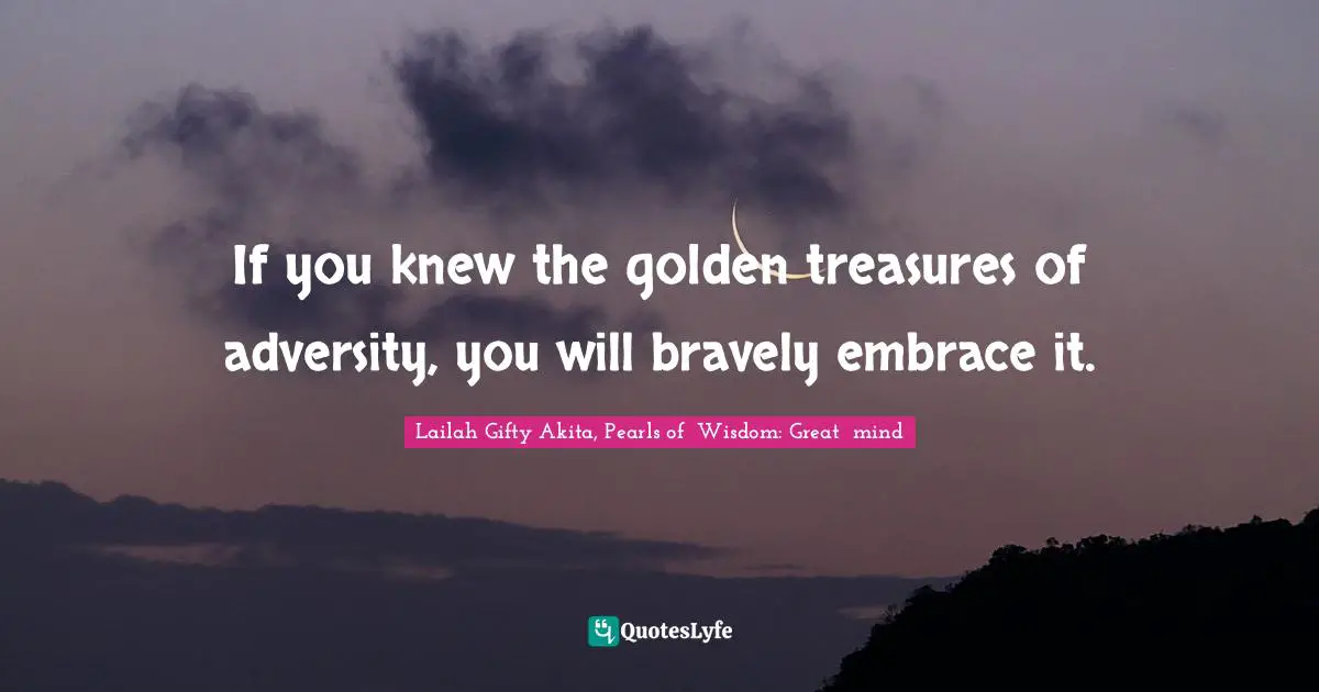 If you knew the golden treasures of adversity, you will bravely embrace it.