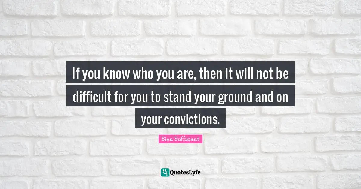 If you know who you are, then it will not be difficult for you to stand your ground and on your convictions.