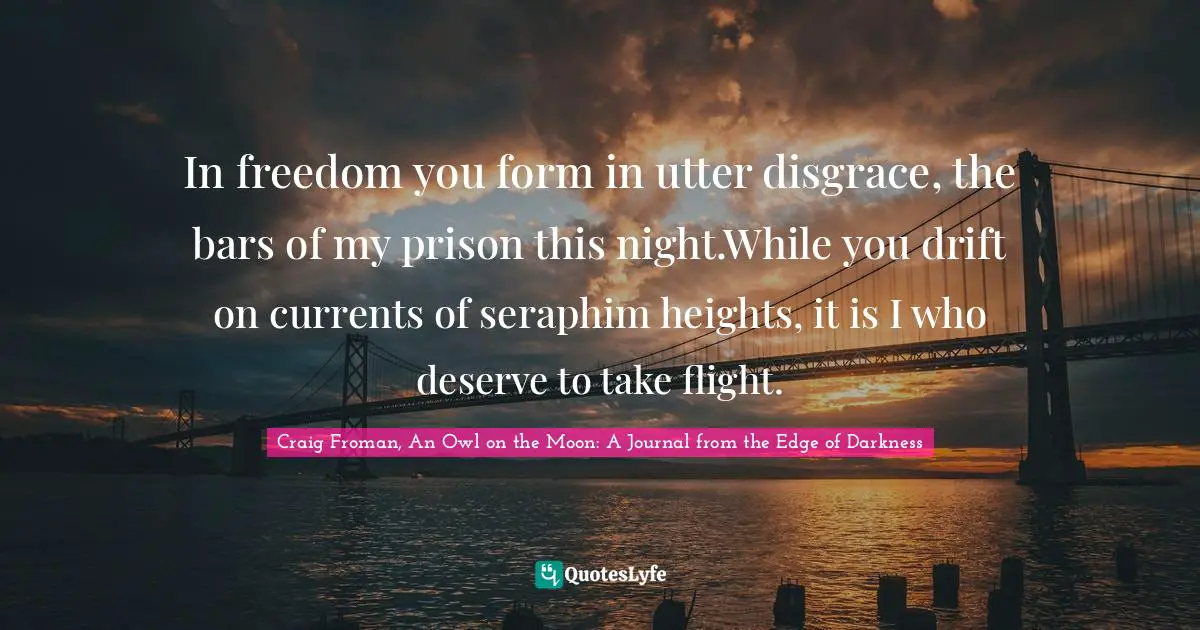 In freedom you form in utter disgrace, the bars of my prison this night.While you drift on currents of seraphim heights, it is I who deserve to take flight.