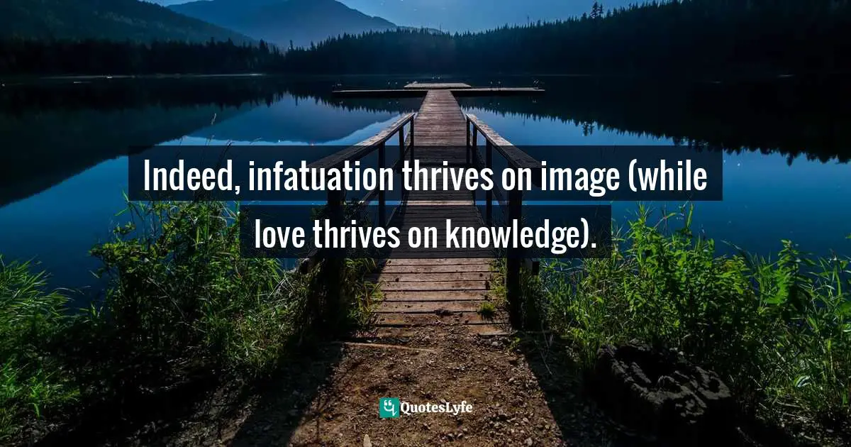 Indeed, infatuation thrives on image (while love thrives on knowledge).