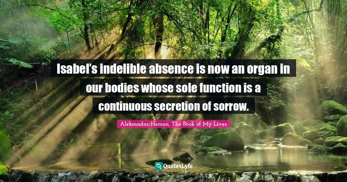 Isabel’s indelible absence is now an organ in our bodies whose sole function is a continuous secretion of sorrow.