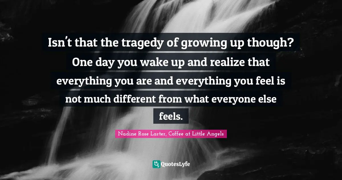 Isn't that the tragedy of growing up though? One day you wake up and realize that everything you are and everything you feel is not much different from what everyone else feels.