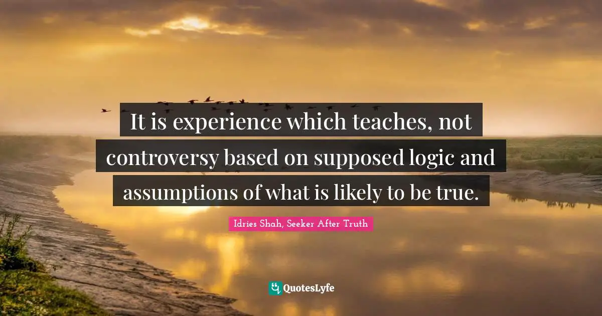 It is experience which teaches, not controversy based on supposed logic and assumptions of what is likely to be true.