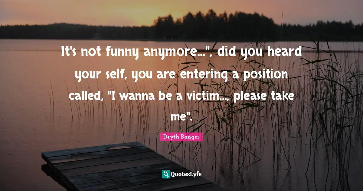 It's not funny anymore...", did you heard your self, you are entering a position called, "I wanna be a victim..., please take me".