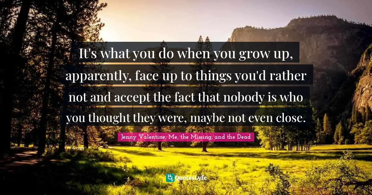 It's what you do when you grow up, apparently, face up to things you'd rather not and accept the fact that nobody is who you thought they were, maybe not even close.