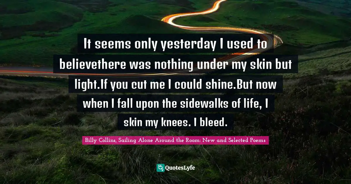 It seems only yesterday I used to believethere was nothing under my skin but light.If you cut me I could shine.But now when I fall upon the sidewalks of life, I skin my knees. I bleed.
