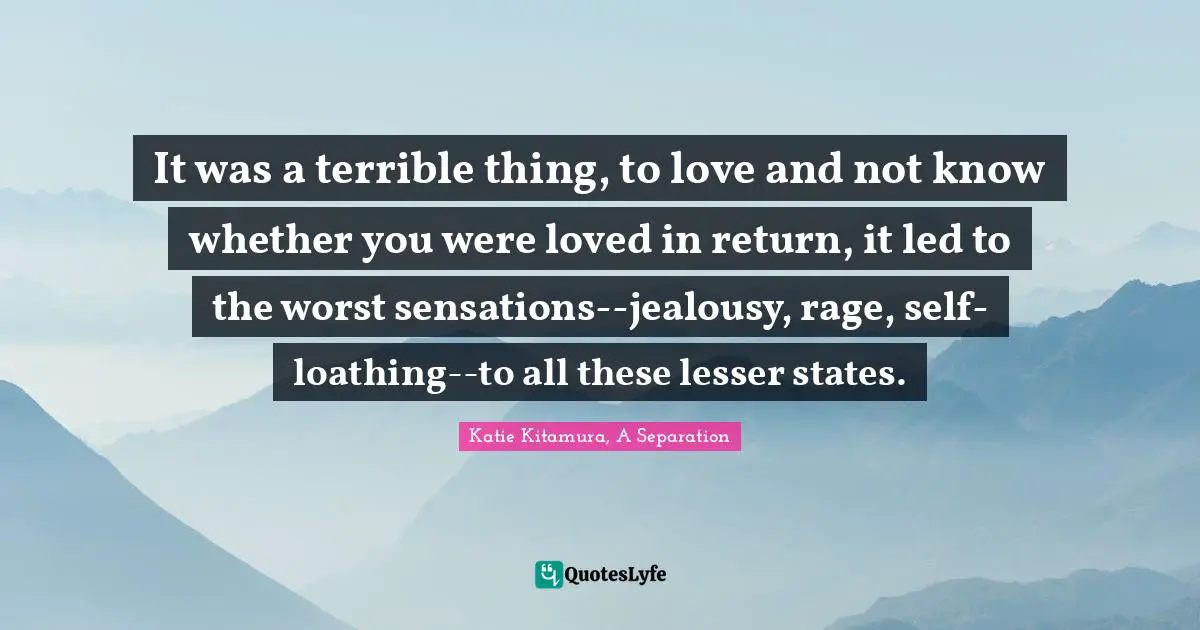 It was a terrible thing, to love and not know whether you were loved in return, it led to the worst sensations--jealousy, rage, self-loathing--to all these lesser states.