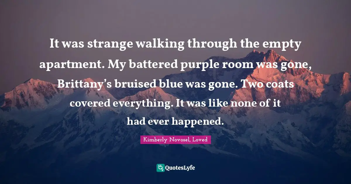 It was strange walking through the empty apartment. My battered purple room was gone, Brittany’s bruised blue was gone. Two coats covered everything. It was like none of it had ever happened.