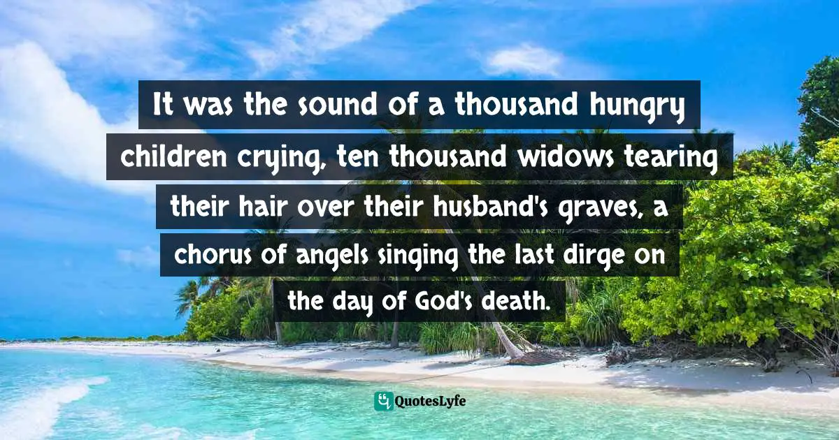 It was the sound of a thousand hungry children crying, ten thousand widows tearing their hair over their husband's graves, a chorus of angels singing the last dirge on the day of God's death.
