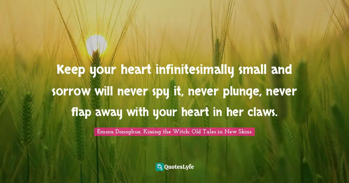 Keep your heart infinitesimally small and sorrow will never spy it, never plunge, never flap away with your heart in her claws.