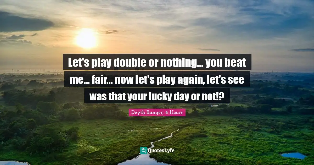 Let's play double or nothing... you beat me... fair... now let's play again, let's see was that your lucky day or not!?