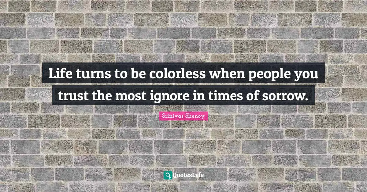 Life turns to be colorless when people you trust the most ignore in times of sorrow.