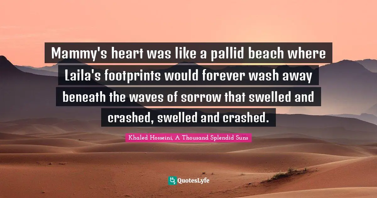 Khaled Hosseini, A Thousand Splendid Suns Quotes: "Mammy's heart was like a pallid beach where Laila's footprints would forever wash away beneath the waves of sorrow that swelled and crashed, swelled and crashed."