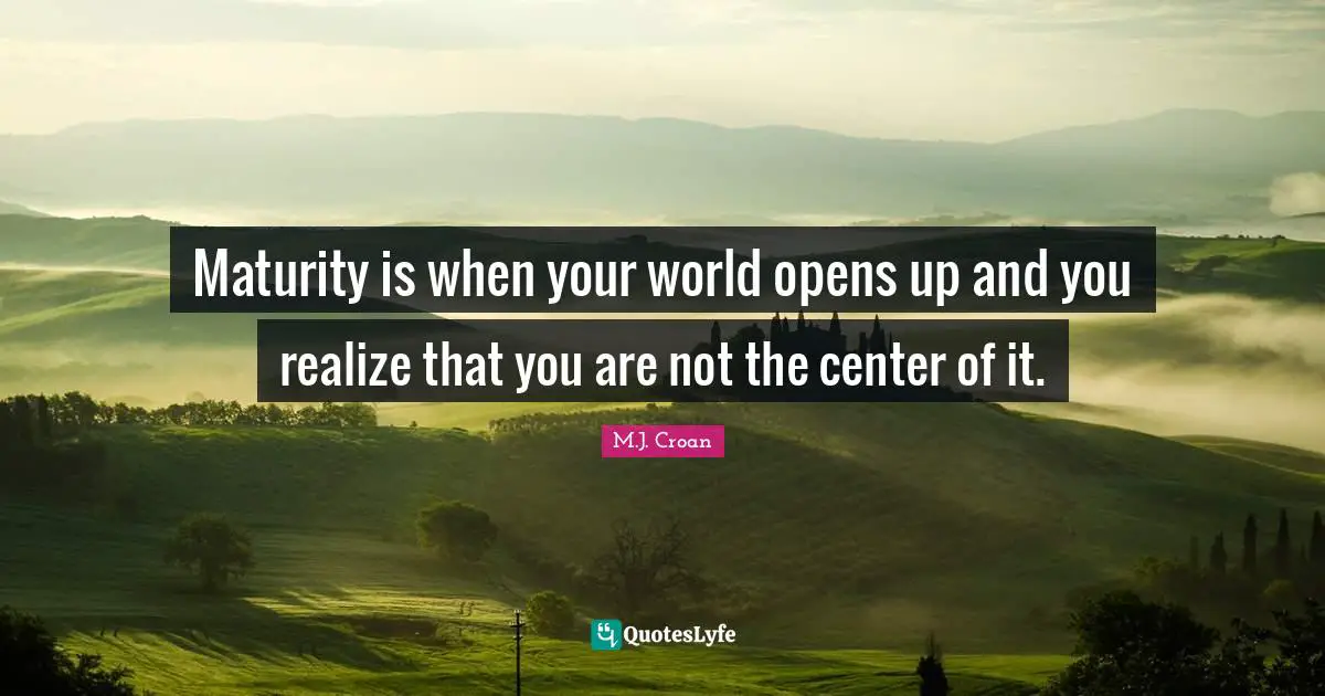 Maturity is when your world opens up and you realize that you are not the center of it.
