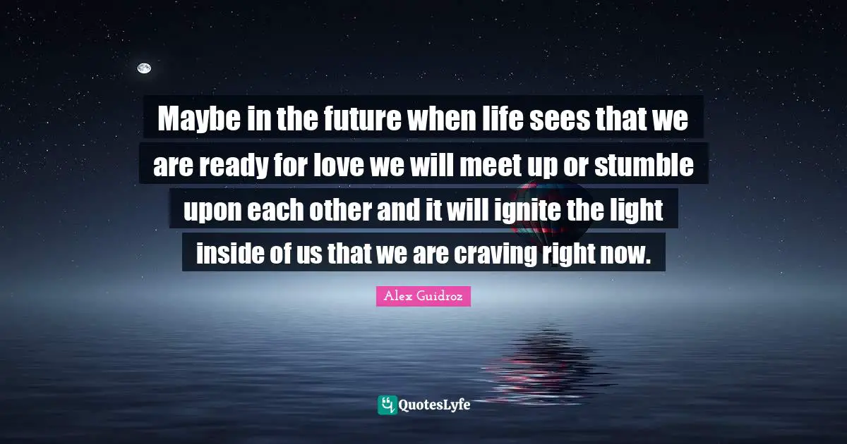 Maybe in the future when life sees that we are ready for love we will meet up or stumble upon each other and it will ignite the light inside of us that we are craving right now.