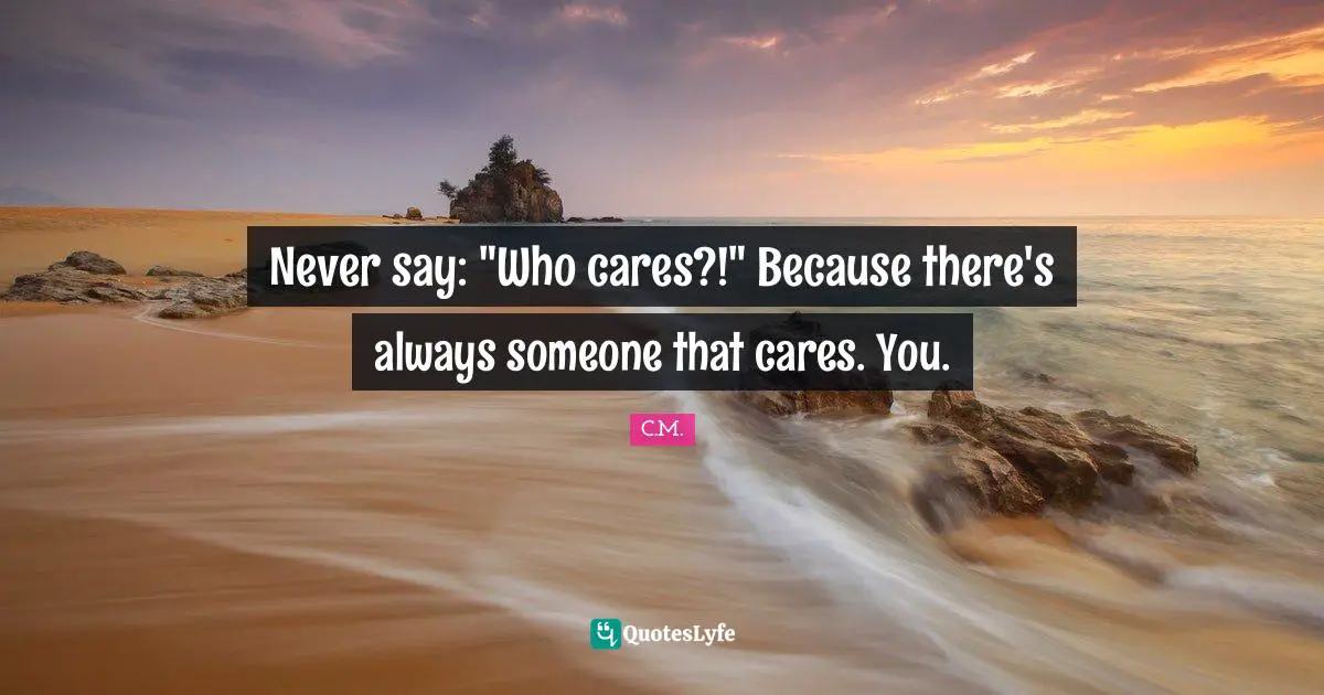 Never say: "Who cares?!" Because there's always someone that cares. You.
