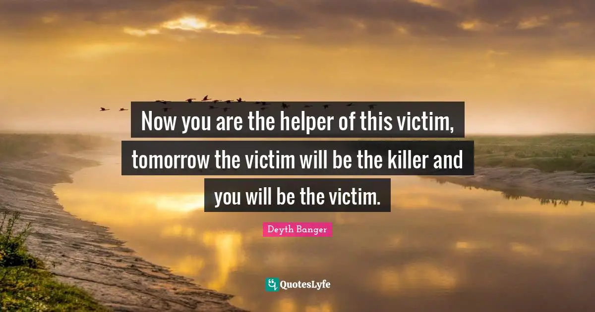 Now you are the helper of this victim, tomorrow the victim will be the killer and you will be the victim.
