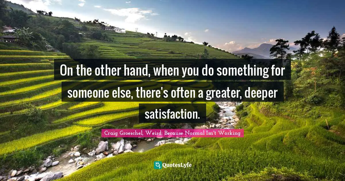 Craig Groeschel, Weird: Because Normal Isn't Working Quotes: "On the other hand, when you do something for someone else, there's often a greater, deeper satisfaction."