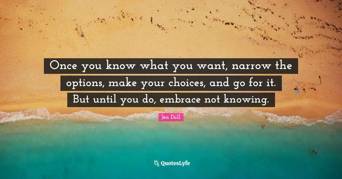 Once you know what you want, narrow the options, make your choices, and go for it. But until you do, embrace not knowing.