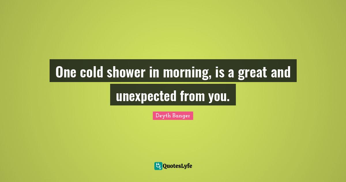 One cold shower in morning, is a great and unexpected from you.