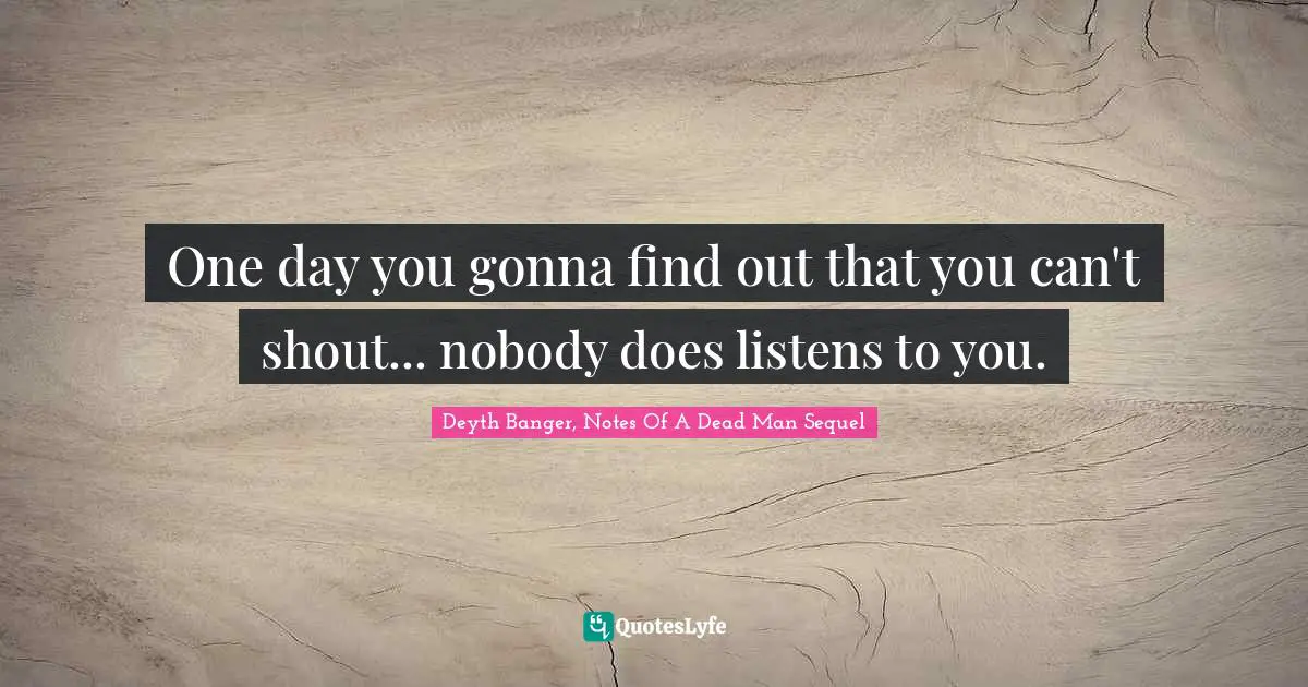 One day you gonna find out that you can't shout... nobody does listens to you.