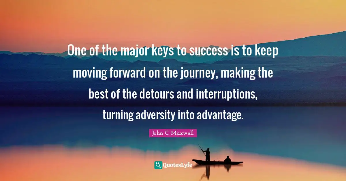 One of the major keys to success is to keep moving forward on the journey, making the best of the detours and interruptions, turning adversity into advantage.