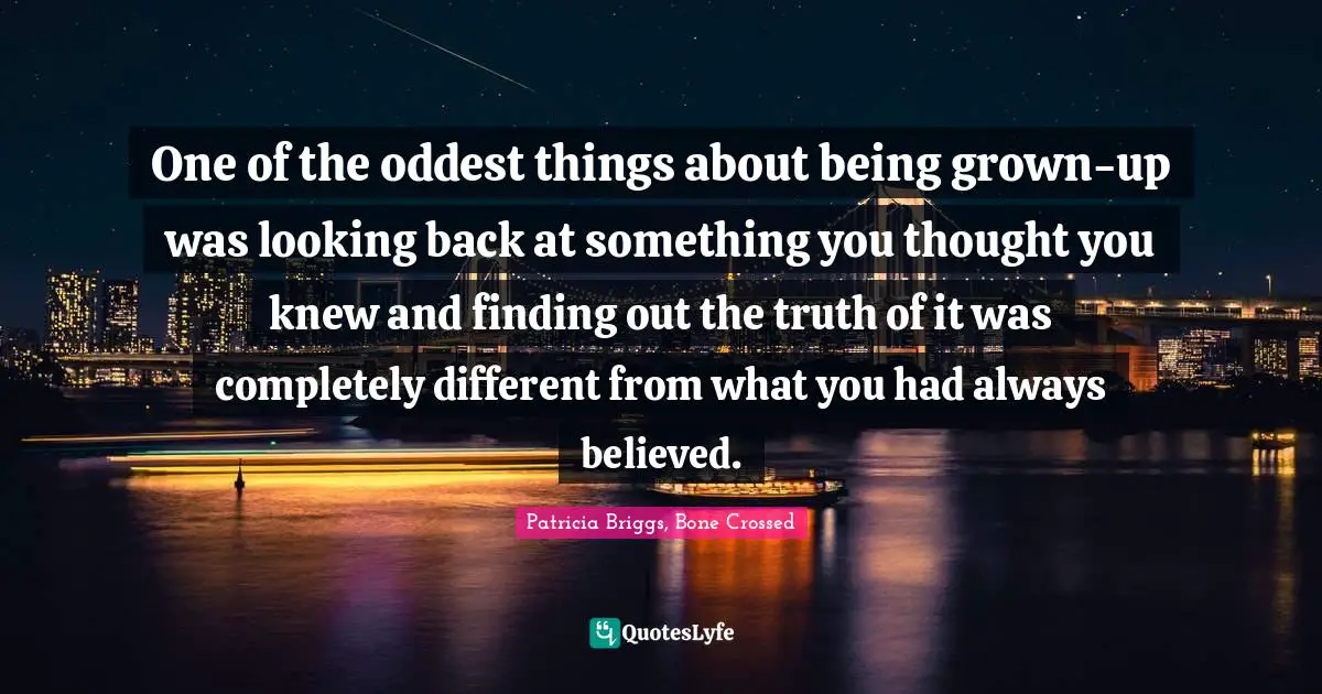 One of the oddest things about being grown-up was looking back at something you thought you knew and finding out the truth of it was completely different from what you had always believed.