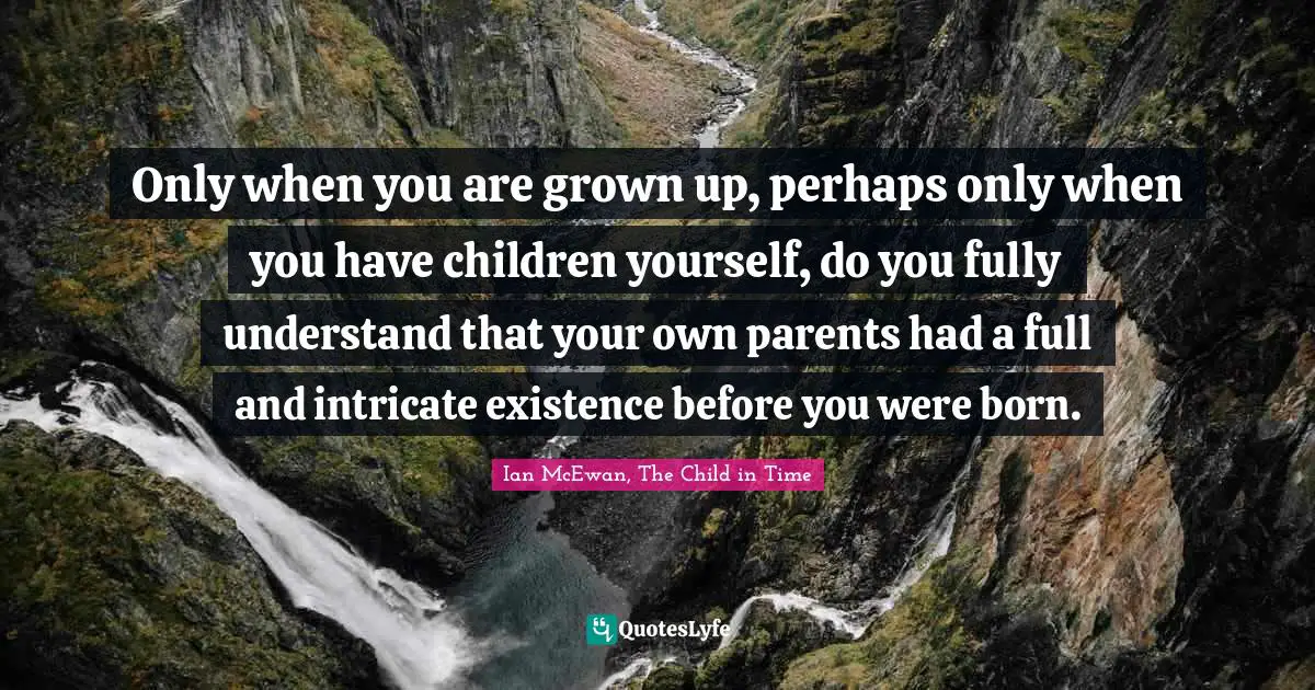 Only when you are grown up, perhaps only when you have children yourself, do you fully understand that your own parents had a full and intricate existence before you were born.