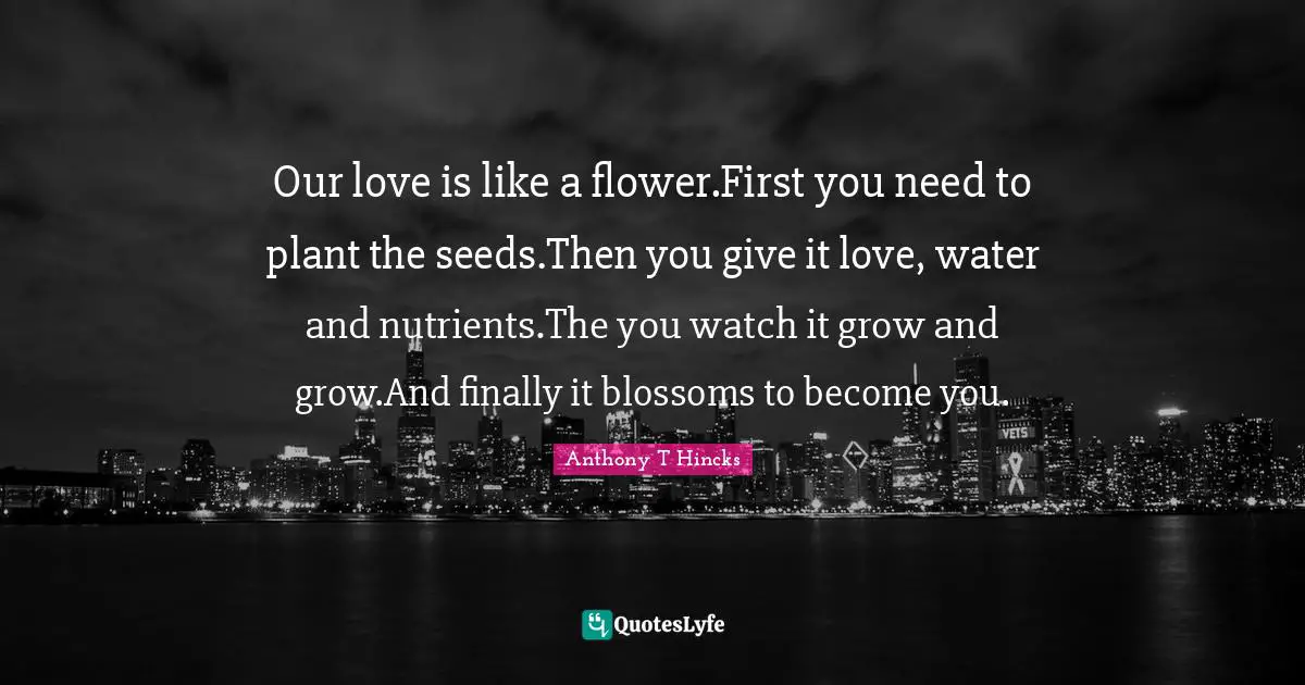 Our love is like a flower.First you need to plant the seeds.Then you give it love, water and nutrients.The you watch it grow and grow.And finally it blossoms to become you.