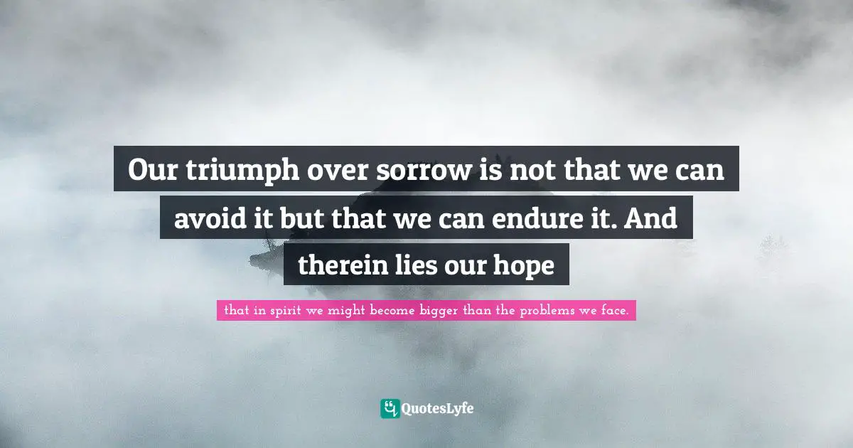 Our triumph over sorrow is not that we can avoid it but that we can endure it. And therein lies our hope