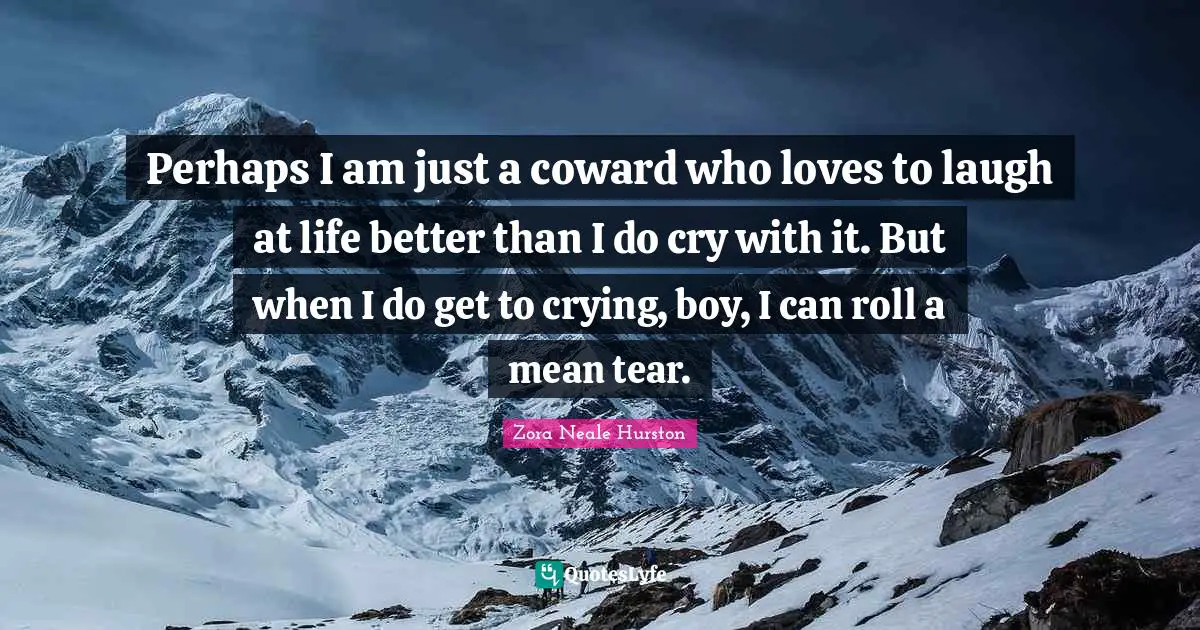 Perhaps I am just a coward who loves to laugh at life better than I do cry with it. But when I do get to crying, boy, I can roll a mean tear.