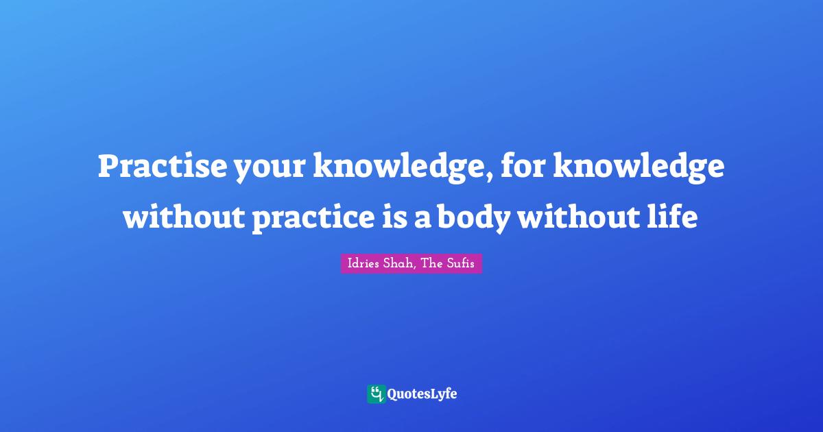 Practise your knowledge, for knowledge without practice is a body without life