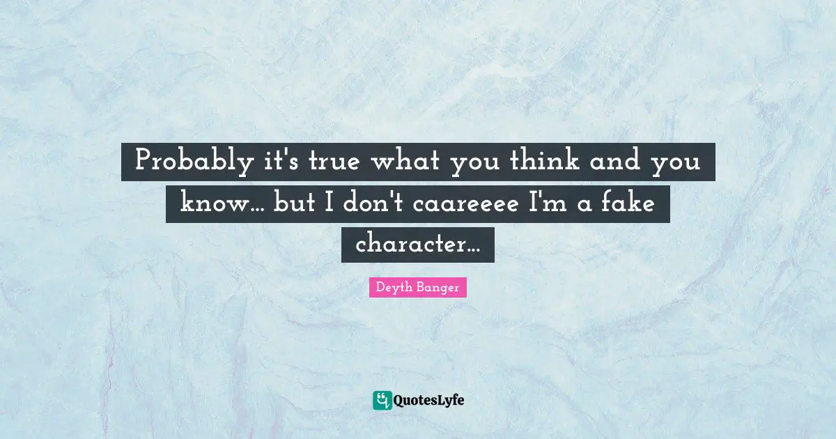 Probably it's true what you think and you know... but I don't caareeee I'm a fake character...