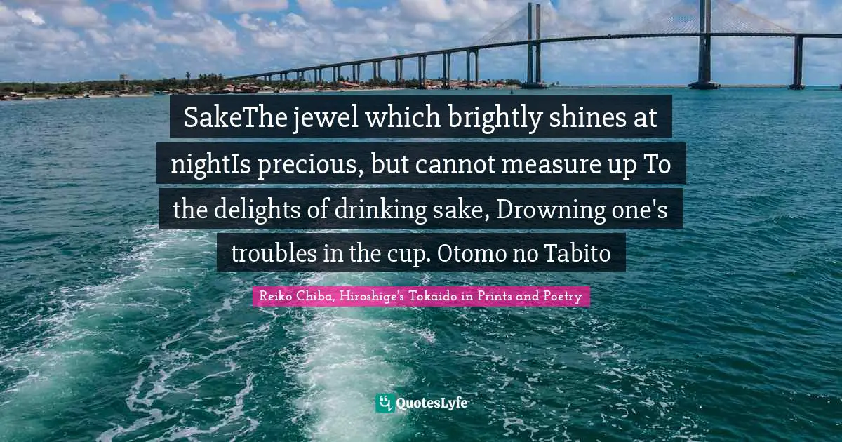 SakeThe jewel which brightly shines at nightIs precious, but cannot measure up To the delights of drinking sake, Drowning one's troubles in the cup. Otomo no Tabito