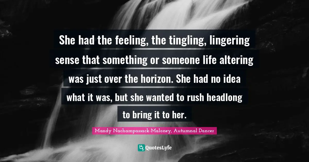 She had the feeling, the tingling, lingering sense that something or someone life altering was just over the horizon. She had no idea what it was, but she wanted to rush headlong to bring it to her.