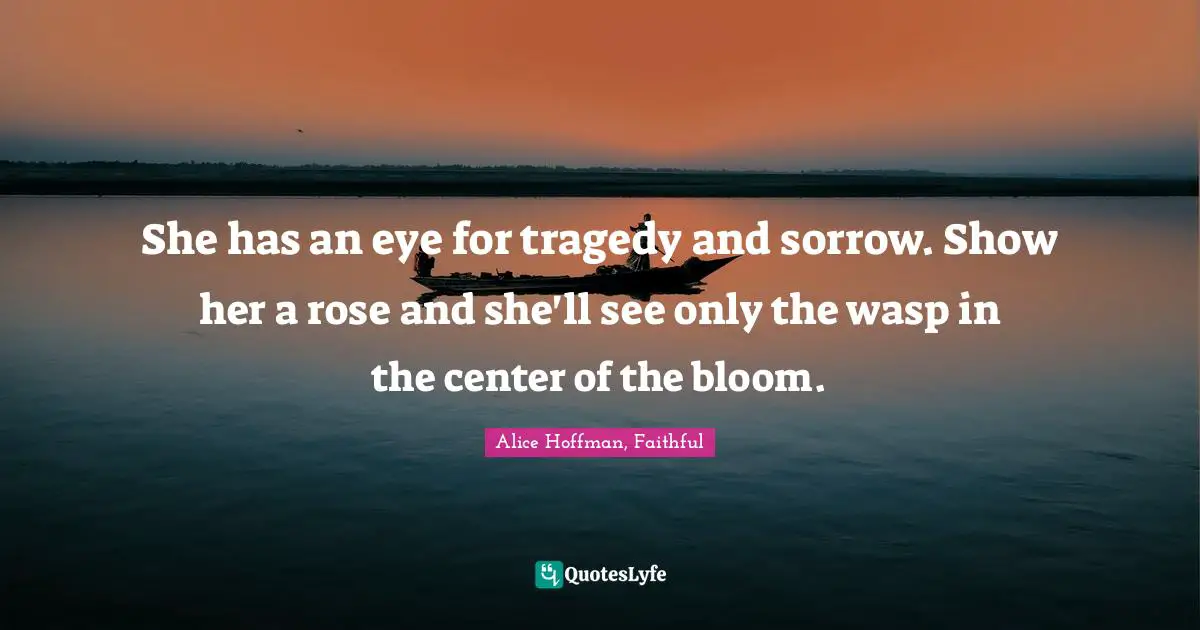 She has an eye for tragedy and sorrow. Show her a rose and she'll see only the wasp in the center of the bloom.