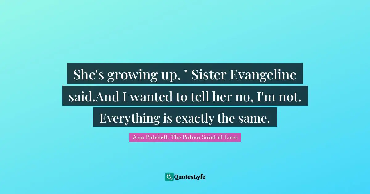 She's growing up, " Sister Evangeline said.And I wanted to tell her no, I'm not. Everything is exactly the same.