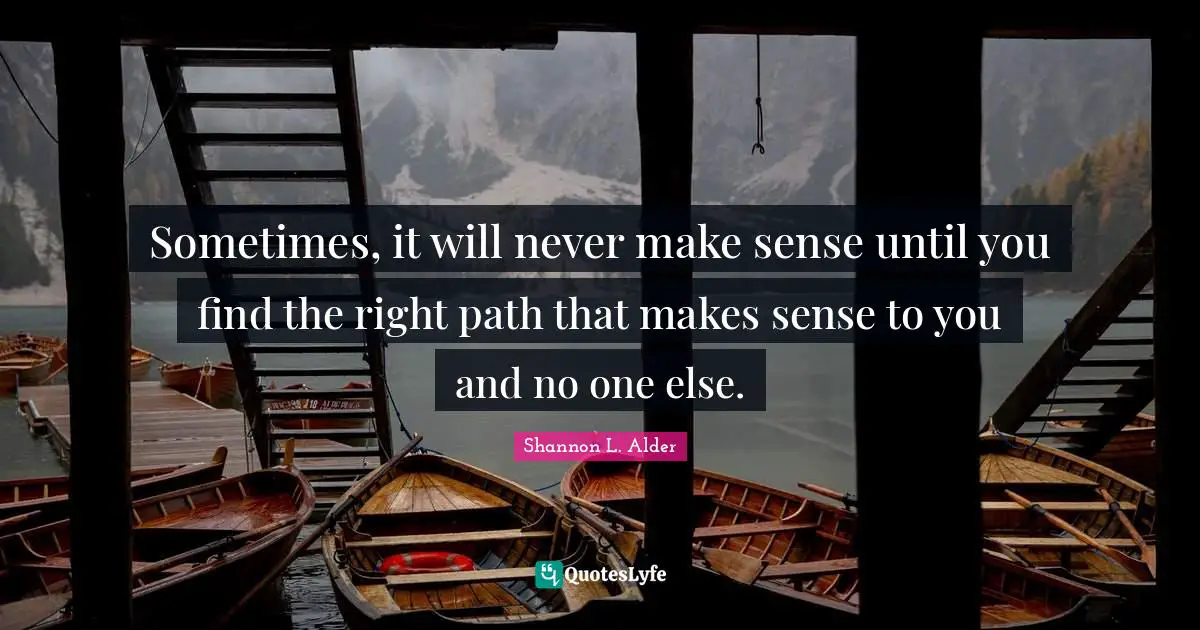 Sometimes, it will never make sense until you find the right path that makes sense to you and no one else.