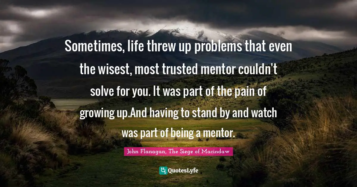 Sometimes, life threw up problems that even the wisest, most trusted mentor couldn't solve for you. It was part of the pain of growing up.And having to stand by and watch was part of being a mentor.