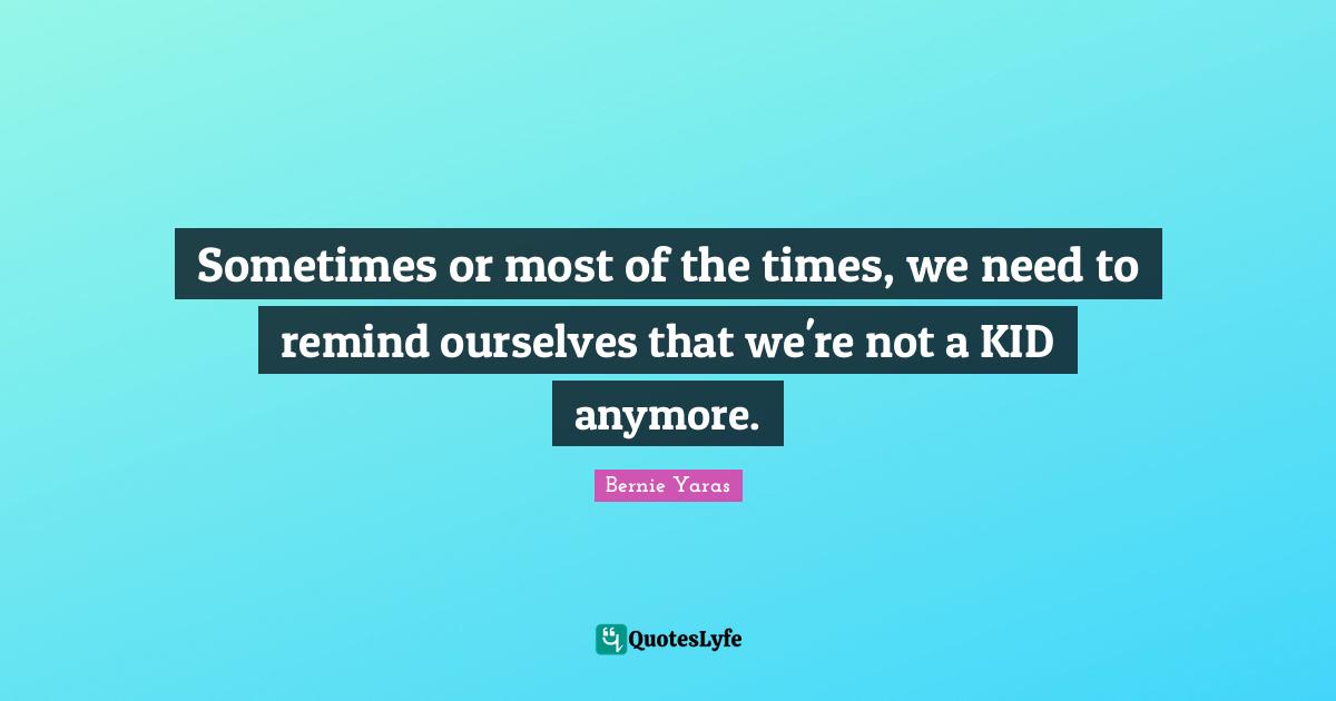 Sometimes or most of the times, we need to remind ourselves that we're not a KID anymore.