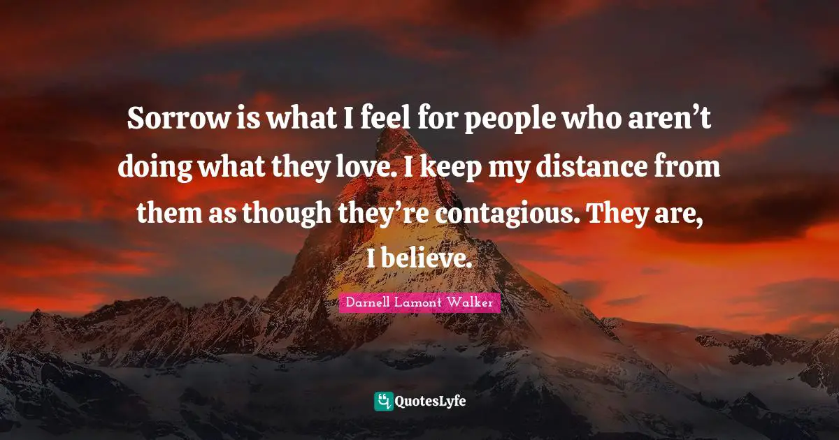 Darnell Lamont Walker Quotes: "Sorrow is what I feel for people who aren’t doing what they love. I keep my distance from them as though they’re contagious. They are, I believe."