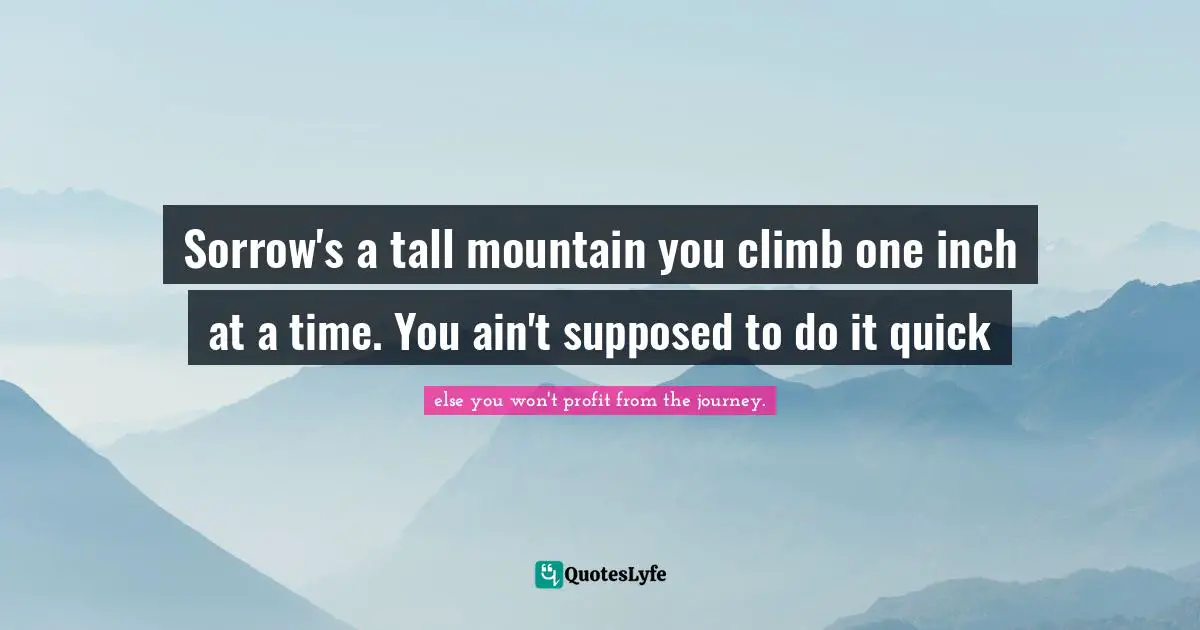 Sorrow's a tall mountain you climb one inch at a time. You ain't supposed to do it quick