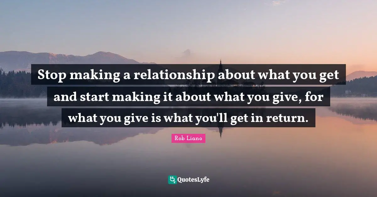 Stop making a relationship about what you get and start making it about what you give, for what you give is what you'll get in return.
